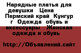 Нарядные платья для девушки › Цена ­ 500 - Пермский край, Кунгур г. Одежда, обувь и аксессуары » Женская одежда и обувь   